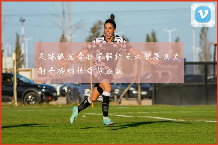 足球狠话哥独家解析五大联赛历史射手榜的传奇与成就