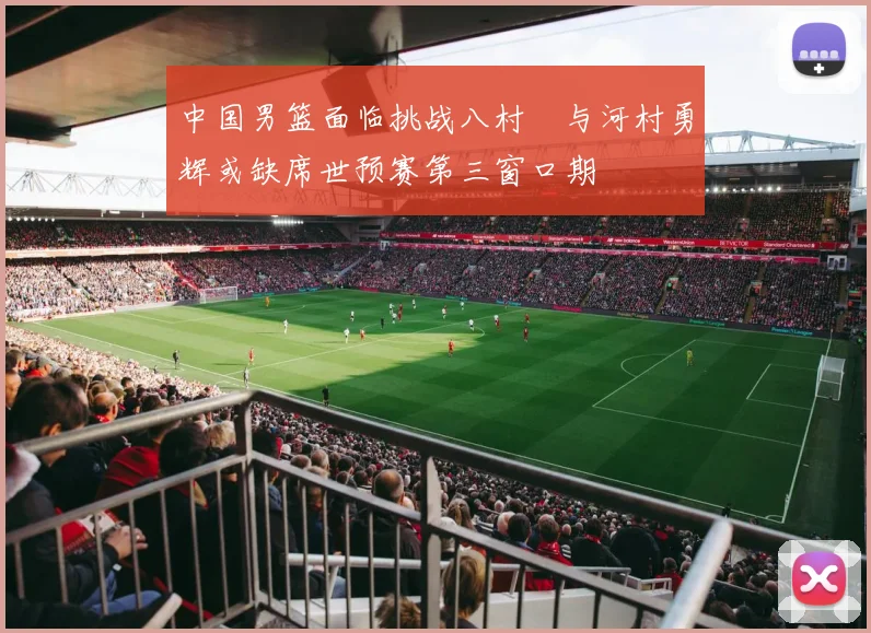 中国男篮面临挑战八村塁与河村勇辉或缺席世预赛第三窗口期