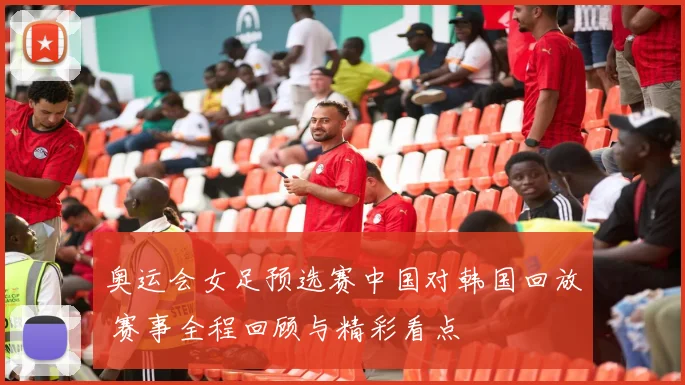 奥运会女足预选赛中国对韩国回放 赛事全程回顾与精彩看点