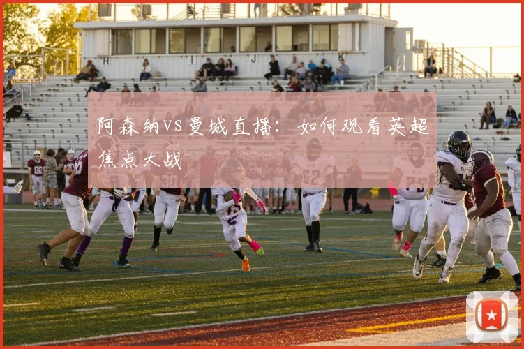 阿森纳vs曼城直播：如何观看英超焦点大战
