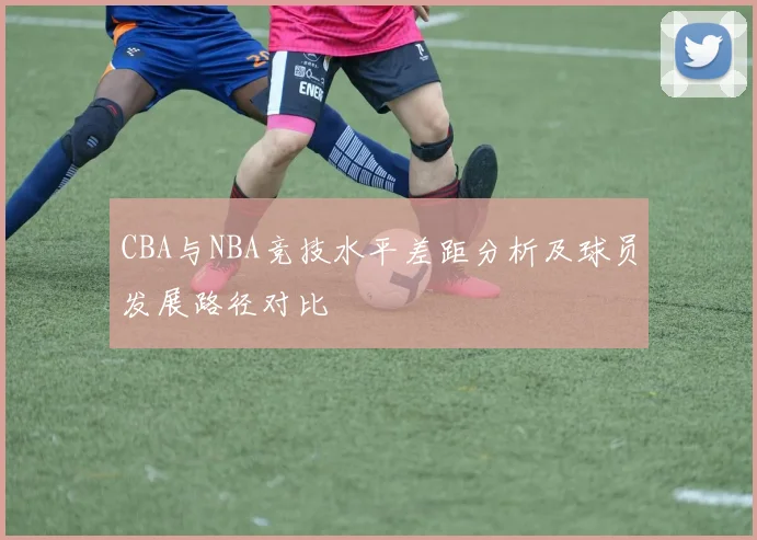 CBA与NBA竞技水平差距分析及球员发展路径对比