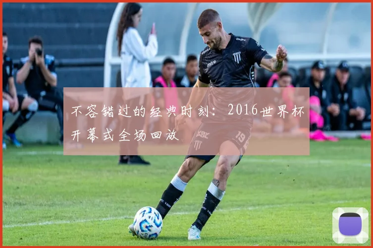 不容错过的经典时刻：2016世界杯开幕式全场回放